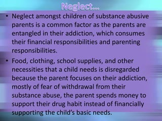 • Neglect amongst children of substance abusive
parents is a common factor as the parents are
entangled in their addiction, which consumes
their financial responsibilities and parenting
responsibilities.
• Food, clothing, school supplies, and other
necessities that a child needs is disregarded
because the parent focuses on their addiction,
mostly of fear of withdrawal from their
substance abuse, the parent spends money to
support their drug habit instead of financially
supporting the child’s basic needs.
 