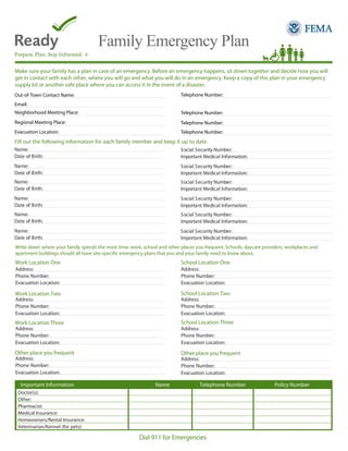 Family Emergency Plan
Make sure your family has a plan in case of an emergency. Before an emergency happens, sit down together and decide how you will
get in contact with each other, where you will go and what you will do in an emergency. Keep a copy of this plan in your emergency
supply kit or another safe place where you can access it in the event of a disaster.
Telephone Number:

Out-of-Town Contact Name:
Email:
Neighborhood Meeting Place:

Telephone Number:

Regional Meeting Place:

Telephone Number:

Evacuation Location:

Telephone Number:

Fill out the following information for each family member and keep it up to date.
Name:
Date of Birth:

Social Security Number:
Important Medical Information:

Name:
Date of Birth:

Social Security Number:
Important Medical Information:

Name:
Date of Birth:

Social Security Number:
Important Medical Information:

Name:
Date of Birth:

Social Security Number:
Important Medical Information:

Name:
Date of Birth:

Social Security Number:
Important Medical Information:

Name:
Date of Birth:

Social Security Number:
Important Medical Information:

Write down where your family spends the most time: work, school and other places you frequent. Schools, daycare providers, workplaces and
apartment buildings should all have site-specific emergency plans that you and your family need to know about.

Work Location One

School Location One

Address:
Phone Number:
Evacuation Location:

Address:
Phone Number:
Evacuation Location:

School Location Two

Work Location Two
Address:
Phone Number:
Evacuation Location:

Address:
Phone Number:
Evacuation Location:

School Location Three

Work Location Three
Address:
Phone Number:
Evacuation Location:

Address:
Phone Number:
Evacuation Location:

Other place you frequent

Other place you frequent

Address:
Phone Number:
Evacuation Location:

Important Information

Address:
Phone Number:
Evacuation Location:

Name

Telephone Number

Doctor(s):
Other:
Pharmacist:
Medical Insurance:
Homeowners/Rental Insurance:
Veterinarian/Kennel (for pets):

Dial 911 for Emergencies

Policy Number

 