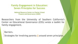 Family Engagement in Education:
Seven Principles for Success
Researchers from the University of Southern California’s
Center on Educational Governance (CEG) wrote a toolkit for
family engagement.
Barriers.
Strategies for involving parents around seven principles.
National Resource Center on Charter School
Finance and Governance (2009)
 