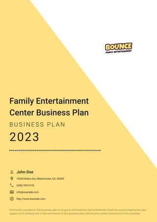Family Entertainment
Center Business Plan
B U S I N E S S P L A N
2023
John Doe

10200 Bolsa Ave, Westminster, CA, 92683

(650) 359-3153

info@example.com

http://www.example.com

Information provided in this business plan is unique to this business and confidential; therefore, anyone reading this plan
agrees not to disclose any of the information in this business plan without prior written permission of the company.
 