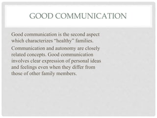 GOOD COMMUNICATION
Good communication is the second aspect
which characterizes “healthy” families.
Communication and autonomy are closely
related concepts. Good communication
involves clear expression of personal ideas
and feelings even when they differ from
those of other family members.
 
