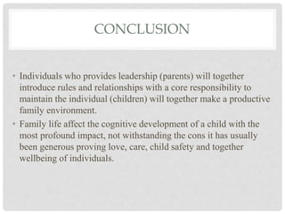 CONCLUSION
• Individuals who provides leadership (parents) will together
introduce rules and relationships with a core responsibility to
maintain the individual (children) will together make a productive
family environment.
• Family life affect the cognitive development of a child with the
most profound impact, not withstanding the cons it has usually
been generous proving love, care, child safety and together
wellbeing of individuals.
 
