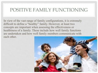 POSITIVE FAMILY FUNCTIONING
In view of the vast range of family configurations, it is extremely
difficult to define a “healthy” family. However, at least two
concepts are important when assessing the effectiveness or
healthiness of a family. These include how well family functions
are undertaken and how well family members communicate with
each other.
 