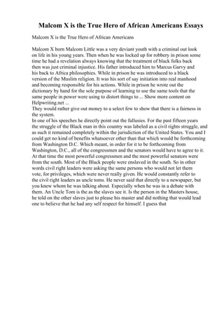 Malcom X is the True Hero of African Americans Essays
Malcom X is the True Hero of African Americans
Malcom X born Malcom Little was a very deviant youth with a criminal out look
on life in his young years. Then when he was locked up for robbery in prison some
time he had a revelation always knowing that the treatment of black folks back
then was just criminal injustice. His father introduced him to Marcus Garvy and
his back to Africa philosophies. While in prison he was introduced to a black
version of the Muslim religion. It was his sort of say initiation into real manhood
and becoming responsible for his actions. While in prison he wrote out the
dictionary by hand for the sole purpose of learning to use the same tools that the
same people in power were using to distort things to ... Show more content on
Helpwriting.net ...
They would rather give out money to a select few to show that there is a fairness in
the system.
In one of his speeches he directly point out the fallusies. For the past fifteen years
the struggle of the Black man in this country was labeled as a civil rights struggle, and
as such it remained completely within the jurisdiction of the United States. You and I
could get no kind of benefits whatsoever other than that which would be forthcoming
from Washington D.C. Which meant, in order for it to be forthcoming from
Washington, D.C., all of the congressmen and the senators would have to agree to it.
At that time the most powerful congressmen and the most powerful senators were
from the south. Most of the Black people were enslaved in the south. So in other
words civil right leaders were asking the same persons who would not let them
vote, for privileges, which were never really given. He would constantly refer to
the civil right leaders as uncle toms. He never said that directly to a newspaper, but
you knew whom he was talking about. Especially when he was in a debate with
them. An Uncle Tom is the as the slaves see it. Is the person in the Masters house,
he told on the other slaves just to please his master and did nothing that would lead
one to believe that he had any self respect for himself. I guess that
 