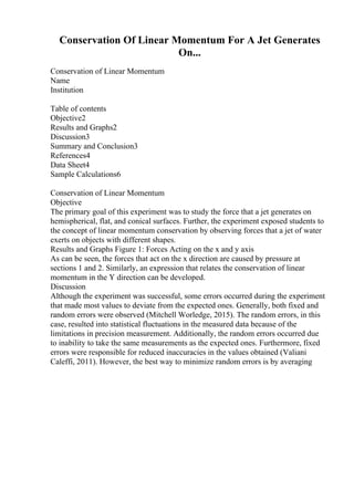Conservation Of Linear Momentum For A Jet Generates
On...
Conservation of Linear Momentum
Name
Institution
Table of contents
Objective2
Results and Graphs2
Discussion3
Summary and Conclusion3
References4
Data Sheet4
Sample Calculations6
Conservation of Linear Momentum
Objective
The primary goal of this experiment was to study the force that a jet generates on
hemispherical, flat, and conical surfaces. Further, the experiment exposed students to
the concept of linear momentum conservation by observing forces that a jet of water
exerts on objects with different shapes.
Results and Graphs Figure 1: Forces Acting on the x and y axis
As can be seen, the forces that act on the x direction are caused by pressure at
sections 1 and 2. Similarly, an expression that relates the conservation of linear
momentum in the Y direction can be developed.
Discussion
Although the experiment was successful, some errors occurred during the experiment
that made most values to deviate from the expected ones. Generally, both fixed and
random errors were observed (Mitchell Worledge, 2015). The random errors, in this
case, resulted into statistical fluctuations in the measured data because of the
limitations in precision measurement. Additionally, the random errors occurred due
to inability to take the same measurements as the expected ones. Furthermore, fixed
errors were responsible for reduced inaccuracies in the values obtained (Valiani
Caleffi, 2011). However, the best way to minimize random errors is by averaging
 