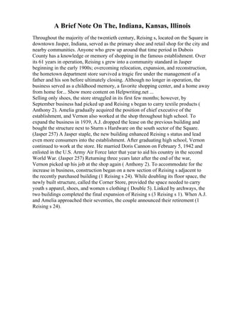A Brief Note On The, Indiana, Kansas, Illinois
Throughout the majority of the twentieth century, Reising s, located on the Square in
downtown Jasper, Indiana, served as the primary shoe and retail shop for the city and
nearby communities. Anyone who grew up around that time period in Dubois
County has a knowledge or memory of shopping in the famous establishment. Over
its 61 years in operation, Reising s grew into a community standard in Jasper
beginning in the early 1900s; overcoming relocation, expansion, and reconstruction,
the hometown department store survived a tragic fire under the management of a
father and his son before ultimately closing. Although no longer in operation, the
business served as a childhood memory, a favorite shopping center, and a home away
from home for... Show more content on Helpwriting.net ...
Selling only shoes, the store struggled in its first few months; however, by
September business had picked up and Reising s began to carry textile products (
Anthony 2). Amelia gradually acquired the position of chief executive of the
establishment, and Vernon also worked at the shop throughout high school. To
expand the business in 1939, A.J. dropped the lease on the previous building and
bought the structure next to Sturm s Hardware on the south sector of the Square.
(Jasper 257) A Jasper staple, the new building enhanced Reising s status and lead
even more consumers into the establishment. After graduating high school, Vernon
continued to work at the store. He married Doris Cannon on February 5, 1942 and
enlisted in the U.S. Army Air Force later that year to aid his country in the second
World War. (Jasper 257) Returning three years later after the end of the war,
Vernon picked up his job at the shop again ( Anthony 2). To accommodate for the
increase in business, construction began on a new section of Reising s adjacent to
the recently purchased building (1 Reising s 24). While doubling its floor space, the
newly built structure, called the Corner Store, provided the space needed to carry
youth s apparel, shoes, and women s clothing ( Double 5). Linked by archways, the
two buildings completed the final expansion of Reising s (3 Reising s 1). When A.J.
and Amelia approached their seventies, the couple announced their retirement (1
Reising s 24).
 