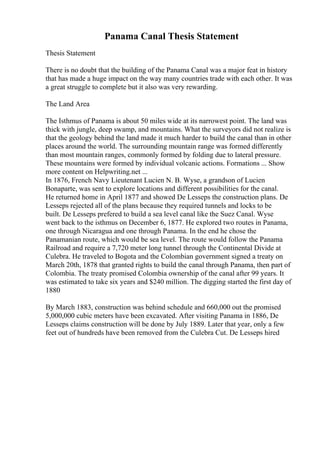 Panama Canal Thesis Statement
Thesis Statement
There is no doubt that the building of the Panama Canal was a major feat in history
that has made a huge impact on the way many countries trade with each other. It was
a great struggle to complete but it also was very rewarding.
The Land Area
The Isthmus of Panama is about 50 miles wide at its narrowest point. The land was
thick with jungle, deep swamp, and mountains. What the surveyors did not realize is
that the geology behind the land made it much harder to build the canal than in other
places around the world. The surrounding mountain range was formed differently
than most mountain ranges, commonly formed by folding due to lateral pressure.
These mountains were formed by individual volcanic actions. Formations ... Show
more content on Helpwriting.net ...
In 1876, French Navy Lieutenant Lucien N. B. Wyse, a grandson of Lucien
Bonaparte, was sent to explore locations and different possibilities for the canal.
He returned home in April 1877 and showed De Lesseps the construction plans. De
Lesseps rejected all of the plans because they required tunnels and locks to be
built. De Lesseps prefered to build a sea level canal like the Suez Canal. Wyse
went back to the isthmus on December 6, 1877. He explored two routes in Panama,
one through Nicaragua and one through Panama. In the end he chose the
Panamanian route, which would be sea level. The route would follow the Panama
Railroad and require a 7,720 meter long tunnel through the Continental Divide at
Culebra. He traveled to Bogota and the Colombian government signed a treaty on
March 20th, 1878 that granted rights to build the canal through Panama, then part of
Colombia. The treaty promised Colombia ownership of the canal after 99 years. It
was estimated to take six years and $240 million. The digging started the first day of
1880
By March 1883, construction was behind schedule and 660,000 out the promised
5,000,000 cubic meters have been excavated. After visiting Panama in 1886, De
Lesseps claims construction will be done by July 1889. Later that year, only a few
feet out of hundreds have been removed from the Culebra Cut. De Lesseps hired
 
