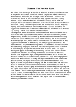 Norman The Parlour Scene
that comes to his advantage. At the start of the scene, Marion is invited to sit down
in the parlour and have the dinner that Norman has prepared for her. She sits by
the table where the lamp is, the only light source in the room. This shows that
Marion s face is well lit, and similar to the lamp, appears to radiate a glowing
warmth. Despite the fact that she has stolen forty thousand dollars from her
employer, she is not concealed in shadows of evil or consumed by the darker side of
her nature. Leaving Marion in lightindicates that redemption is possible. High key
lighting is also used on Marion which further creates a softness around her and
suggests she is redeemable. Norman sits opposite her and, in contrast, is lit with low
key lighting.... Show more content on Helpwriting.net ...
The props used behind Norman are unfocused and dark. The candle beside him is
unlit and the other objects surrounding him are dark and unidentifiable, just like
his personality. Norman is surrounded by picture frames and stuffed birds of prey.
The pictures are all in rectangle or square frames, meaning that he is surrounded
by all sharp edges. This, added with the use of shadows cast from the birds of prey,
suggests that Norman is an intimidating and perhaps aggressive character. The
Stuffed birds not only seem threatening but are also positioned in a direction where
they appear they are preying on Marion. As Norman begins to discuss his mother
or his mother gets brought into the conversation, he is shot from a low angle
making him appear intimidating and threatening. He also leans forward and the
camera closes up on his face making the audience uncomfortable. Hitchcock
deviates from the previous angle, cutting to introduce a new shot of Norman, in
which he is sitting on the right side of the frame while a large. The owl preys over
his left side. Here Hitchcock is clearly making a connection between the bird and
the conversation, linking the animal more closely to Norman s mother as he
begins to discuss the possibility of defying her. It is no coincidence that Hitchcock
would be linking Norman s mother to an owl since, owls in nature, are birds of
prey. She may not physically prey on him since she is dead, but psychologically she
had a great impact on her son and killed the man he once was. Even in this particular
shot, Norman s head is framed right near the beak of the owl, as if mother is pecking
away at his head, or, more importantly, his brain every time he thinks about her. When
Norman admits that he could never defy his mother, he sits back in his chair, making
the owl more prominent within the frame. This, again, helps to demonstrate the
immense power mother has over
 