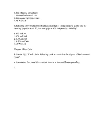 b. the effective annual rate
c. the nominal annual rate
d. the annual percentage rate
ANSWER: B
What is the appropriate interest rate and number of time periods to use to find the
monthly payment for a 30 year mortgage at 6% compounded monthly?
a. 6% and 30
b. 6% and 360
c. 0.5% and 30
d. 0.5% and 360
ANSWER: D
Chapter 5 Post Quiz
1.(Points: 1) | | Which of the following bank accounts has the highest effective annual
return?
a. An account that pays 10% nominal interest with monthly compounding.
b.
 