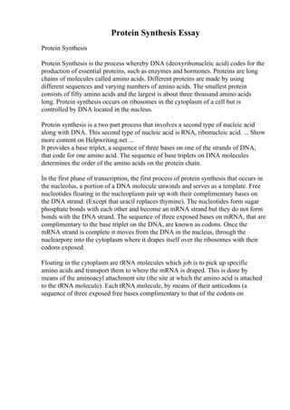 Protein Synthesis Essay
Protein Synthesis
Protein Synthesis is the process whereby DNA (deoxyribonucleic acid) codes for the
production of essential proteins, such as enzymes and hormones. Proteins are long
chains of molecules called amino acids. Different proteins are made by using
different sequences and varying numbers of amino acids. The smallest protein
consists of fifty amino acids and the largest is about three thousand amino acids
long. Protein synthesis occurs on ribosomes in the cytoplasm of a cell but is
controlled by DNA located in the nucleus.
Protein synthesis is a two part process that involves a second type of nucleic acid
along with DNA. This second type of nucleic acid is RNA, ribonucleic acid. ... Show
more content on Helpwriting.net ...
It provides a base triplet, a sequence of three bases on one of the strands of DNA,
that code for one amino acid. The sequence of base triplets on DNA molecules
determines the order of the amino acids on the protein chain.
In the first phase of transcription, the first process of protein synthesis that occurs in
the nucleolus, a portion of a DNA molecule unwinds and serves as a template. Free
nucleotides floating in the nucleoplasm pair up with their complimentary bases on
the DNA strand. (Except that uracil replaces thymine). The nucleotides form sugar
phosphate bonds with each other and become an mRNA strand but they do not form
bonds with the DNA strand. The sequence of three exposed bases on mRNA, that are
complimentary to the base triplet on the DNA, are known as codons. Once the
mRNA strand is complete it moves from the DNA in the nucleus, through the
nuclearpore into the cytoplasm where it drapes itself over the ribosomes with their
codons exposed.
Floating in the cytoplasm are tRNA molecules which job is to pick up specific
amino acids and transport them to where the mRNA is draped. This is done by
means of the aminoacyl attachment site (the site at which the amino acid is attached
to the tRNA molecule). Each tRNA molecule, by means of their anticodons (a
sequence of three exposed free bases complimentary to that of the codons on
 