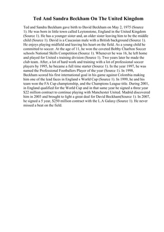 Ted And Sandra Beckham On The United Kingdom
Ted and Sandra Beckham gave birth to David Beckham on May 2, 1975 (Source
1). He was born in little town called Leytonstone, England in the United Kingdom
(Source 1). He has a younger sister and, an older sister leaving him to be the middle
child (Source 1). David is a Caucasian male with a British background (Source 1).
He enjoys playing midfield and leaving his heart on the field. As a young child he
committed to soccer. At the age of 11, he won the coveted Bobby Charlton Soccer
schools National Skills Competition (Source 1). Whenever he was 16, he left home
and played for United s training division (Source 1). Two years later he made the
club team. After, a lot of hard work and training with a lot of professional soccer
players by 1995, he became a full time starter (Source 1). In the year 1997, he was
named the Professional Footballers Player of the year (Source 1). In 1998,
Beckham scored his first international goal in his game against Colombia making
him one of the lead faces in England s World Cup (Source 1). In 1999, he and his
team won the FA Cup championship, and the Champions League title. During 2001,
in England qualified for the World Cup and in that same year he signed a three year
$22 million contract to continue playing with Manchester United. Madrid discovered
him in 2003 and brought to light a great deal for David Beckham(Source 1). In 2007,
he signed a 5 year, $250 million contract with the L.A Galaxy (Source 1). He never
missed a beat on the field.
 