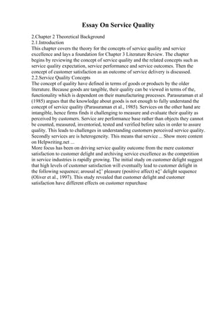 Essay On Service Quality
2.Chapter 2 Theoretical Background
2.1.Introduction
This chapter covers the theory for the concepts of service quality and service
excellence and lays a foundation for Chapter 3 Literature Review. The chapter
begins by reviewing the concept of service quality and the related concepts such as
service quality expectation, service performance and service outcomes. Then the
concept of customer satisfaction as an outcome of service delivery is discussed.
2.2.Service Quality Concepts
The concept of quality have defined in terms of goods or products by the older
literature. Because goods are tangible, their quality can be viewed in terms of the,
functionality which is dependent on their manufacturing processes. Parasuraman et al
(1985) argues that the knowledge about goods is not enough to fully understand the
concept of service quality (Parasuraman et al., 1985). Services on the other hand are
intangible, hence firms finds it challenging to measure and evaluate their quality as
perceived by customers. Service are performance base rather than objects they cannot
be counted, measured, inventoried, tested and verified before sales in order to assure
quality. This leads to challenges in understanding customers perceived service quality.
Secondly services are is heterogeneity. This means that service ... Show more content
on Helpwriting.net ...
More focus has been on driving service quality outcome from the mere customer
satisfaction to customer delight and archiving service excellence as the competition
in service industries is rapidly growing. The initial study on customer delight suggest
that high levels of customer satisfaction will eventually lead to customer delight in
the following sequence; arousal в‡’ pleasure (positive affect) в‡’ delight sequence
(Oliver et al., 1997). This study revealed that customer delight and customer
satisfaction have different effects on customer repurchase
 