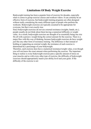 Limitations Of Body Weight Exercise
Bodyweight training has been a popular form of exercise for decades, especially
when it comes to group exercise classes and workout videos. It can certainly be an
effective form of exercise, but bodyweight training programs are often designed
without really considering the many different types of people who perform the
workouts. Bodyweight exercises are typically assumed to be appropriate for
everyone, but that is not exactly true.
Since bodyweight exercises do not use external resistance (weights, bands, etc.),
people usually do not think about them having a numerical difficulty or weight
value. As a result, bodyweight exercises are thought of as essentially being one size
fits all with a person s weight being the correct amount for the exercise. There is a
major flaw with this way of thinking, because bodyweight exercises do have weight
just like any other form of resistance training. The difference is that instead of
holding or supporting an external weight, the resistance of each exercise is
determined by a percentage of your bodyweight.
Therefore, each exercise does have a numerical resistance/weight value, even though
you will not know the exact amount when performing the exercise. The important
thing to realize is every bodyweight exercise puts a specific amount of stress on
your muscles and as with every other type of exercise, the difficulty of bodyweight
exercises should appropriately match your ability level and your goals. If the
difficulty of the exercise is not
 