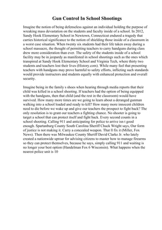 Gun Control In School Shootings
Imagine the notion of being defenseless against an individual holding the purpose of
wreaking mass devastation on the students and faculty inside of a school. In 2012,
Sandy Hook Elementary School in Newtown, Connecticut endured a tragedy that
carries historical significance to the notion of shielding those inside of a classroom in
a worst case situation. When twenty six students had their life taken away during a
school massacre, the thought of permitting teachers to carry handguns during class
drew more consideration than ever. The safety of the students inside of a school
facility may be in jeopardy as manifested in school shootings such as the ones which
transpired at Sandy Hook Elementary School and Virginia Tech, where thirty two
students and teachers lost their lives (History.com). While many feel that presenting
teachers with handguns may prove harmful to safety efforts, inflicting such standards
would provide instructors and students equally with enhanced protection and overall
security.
Imagine being in the family s shoes when hearing through media reports that their
child was killed in a school shooting. If teachers had the option of being equipped
with the handguns, then that child (and the rest in the classroom) would have
survived. How many more times are we going to learn about a deranged gunman
walking into a school loaded and ready to kill? How many more innocent children
need to die before we wake up and give our teachers the prospect to fight back? The
only resolution is to grant our teachers a fighting chance. No shooter is going to
target a school that can protect itself and fight back. Every second counts in a
school shooting. Calling 911 and anticipating for police to arrive isn t good
enough. Spartanburg County South Carolina Sheriff Chuck Wright says, Our form
of justice is not making it. Carry a concealed weapon. That ll fix it (Miller, Fox
News). Then there was Milwaukee County Sheriff David Clarke Jr. who lately
created a nationwide uproar for advising citizens to master how to manage firearms
so they can protect themselves, because he says, simply calling 911 and waiting is
no longer your best option (Handelman Fox 6 Wisconsin). What happens when the
nearest police unit is 10
 
