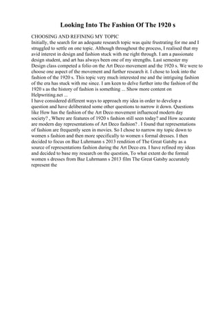 Looking Into The Fashion Of The 1920 s
CHOOSING AND REFINING MY TOPIC
Initially, the search for an adequate research topic was quite frustrating for me and I
struggled to settle on one topic. Although throughout the process, I realised that my
avid interest in design and fashion stuck with me right through. I am a passionate
design student, and art has always been one of my strengths. Last semester my
Design class competed a folio on the Art Deco movement and the 1920 s. We were to
choose one aspect of the movement and further research it. I chose to look into the
fashion of the 1920 s. This topic very much interested me and the intriguing fashion
of the era has stuck with me since. I am keen to delve further into the fashion of the
1920 s as the history of fashion is something ... Show more content on
Helpwriting.net ...
I have considered different ways to approach my idea in order to develop a
question and have deliberated some other questions to narrow it down. Questions
like How has the fashion of the Art Deco movement influenced modern day
society? , Where are features of 1920 s fashion still seen today? and How accurate
are modern day representations of Art Deco fashion? . I found that representations
of fashion are frequently seen in movies. So I chose to narrow my topic down to
women s fashion and then more specifically to women s formal dresses. I then
decided to focus on Baz Luhrmann s 2013 rendition of The Great Gatsby as a
source of representations fashion during the Art Deco era. I have refined my ideas
and decided to base my research on the question, To what extent do the formal
women s dresses from Baz Luhrmann s 2013 film The Great Gatsby accurately
represent the
 