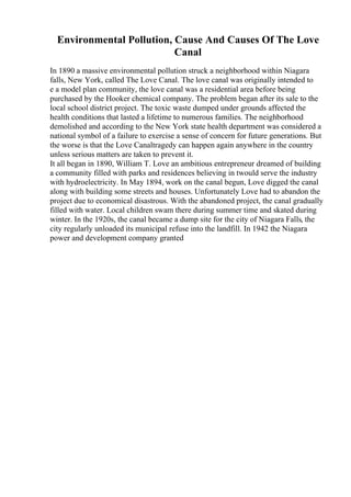 Environmental Pollution, Cause And Causes Of The Love
Canal
In 1890 a massive environmental pollution struck a neighborhood within Niagara
falls, New York, called The Love Canal. The love canal was originally intended to
e a model plan community, the love canal was a residential area before being
purchased by the Hooker chemical company. The problem began after its sale to the
local school district project. The toxic waste dumped under grounds affected the
health conditions that lasted a lifetime to numerous families. The neighborhood
demolished and according to the New York state health department was considered a
national symbol of a failure to exercise a sense of concern for future generations. But
the worse is that the Love Canaltragedy can happen again anywhere in the country
unless serious matters are taken to prevent it.
It all began in 1890, William T. Love an ambitious entrepreneur dreamed of building
a community filled with parks and residences believing in twould serve the industry
with hydroelectricity. In May 1894, work on the canal begun, Love digged the canal
along with building some streets and houses. Unfortunately Love had to abandon the
project due to economical disastrous. With the abandoned project, the canal gradually
filled with water. Local children swam there during summer time and skated during
winter. In the 1920s, the canal became a dump site for the city of Niagara Falls, the
city regularly unloaded its municipal refuse into the landfill. In 1942 the Niagara
power and development company granted
 