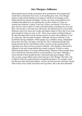 Alex Morgan s Influence
Many people become leaders and inspire those around them with inspirational
words that can determine them to be, or do anything they want. Alex Morgan
inspires young and developing soccer players with these encouraging words,
Dream big because dreams do happen. Clearly, she wants young athletes to be
confident and ambitious to do anything they set their minds too, if they are
resolute and credulous. Lindsey Vonn says, Follow your dreams. If you have a
goal, and you want to achieve it, then work hard and do everything you can to get
there, and one day it will come true. Obviously, she definitely put in a lot of hard,
laborious work to be where she is today and inspires others to show that if you work
hard enough for what you want, it will... Show more content on Helpwriting.net ...
By showing others that even the shortest amount of words with confidence, it can
go a long way. She has made an impact. Although, she knows that that is only
possible by having confidence. When people see a confident, strong, independent
person like Alex they will aspire to be like her. She is influential enough, that
people become like her and influence others. Anyone can do anything and it is
especially easy when you have a positive influence. Alex Morgan is that positive
influence to not only young athletes but women in general. Overall, so many
different people believe in so many different things. Majority of those people chose
not to stand up for what they believe in and instead are very timid. Although, a
scarce amount of those people do take a stand and make great changes. That is
why so many young athletes and women look up to Alex Morgan. She took a risk
to fight for what she wanted and has accomplished greatness. For example, equal
pay between male and female athletes. Anyone can look up to her and know exactly
what it takes to be a leader and what to do to get there. She is the most influential
 
