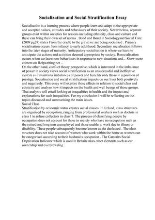 Socialization and Social Stratification Essay
Socialisation is a learning process where people learn and adapt to the appropriate
and accepted values, attitudes and behaviours of their society. Nevertheless, separate
groups exist within societies for reasons including ethnicity, class and culture and
these can bring their own set of norms . Bond and Bond in Sociologyand Social Care
(2009 pg28) states From the cradle to the grave we are being socialised . Primary
socialisation occurs from infancy to early adulthood. Secondary socialisation follows
into the later stages of maturity. Anticipatory socialisation is where we learn to
anticipate the actions and activities deemed appropriate by society. Resocialisation
occurs when we learn new behaviours in response to new situations and... Show more
content on Helpwriting.net ...
On the other hand, conflict theory perspective, which is interested in the imbalance
of power in society views social stratification as an unsuccessful and ineffective
system as it maintains imbalances of power and benefits only those in a position of
prestige. Socialisation and social stratification impacts on our lives both positively
and negatively. This essay will explore those effects in relation to social class and
ethnicity and analyse how it impacts on the health and well beings of those groups.
That analysis will entail looking at inequalities in health and the impact and
explanations for such inequalities. For my conclusion I will be reflecting on the
topics discussed and summarising the main issues.
Social Class
Stratification by economic status creates social classes. In Ireland, class structures
are organised by occupation, ranging from professional workers such as doctors in
class 1 to refuse collectors in class 7. The process of classifying people by
occupation does not account for those in society who have no occupation such as
the retired and long tern unemployed and those unable to work due to illness or
disability. These people subsequently become known as the declassed . The class
structure does not take account of women who work within the home as women can
be categorised according to their husband s occupation . The Carstairs Social
Deprivation Indicator which is used in Britain takes other elements such as car
ownership and overcrowding
 