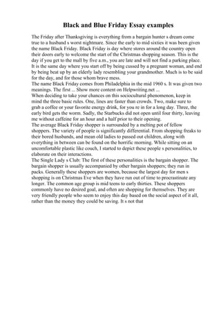 Black and Blue Friday Essay examples
The Friday after Thanksgiving is everything from a bargain hunter s dream come
true to a husband s worst nightmare. Since the early to mid sixties it was been given
the name Black Friday. Black Friday is day where stores around the country open
their doors early to welcome the start of the Christmas shopping season. This is the
day if you get to the mall by five a.m., you are late and will not find a parking place.
It is the same day where you start off by being cussed by a pregnant woman, and end
by being beat up by an elderly lady resembling your grandmother. Much is to be said
for the day, and for those whom brave mess.
The name Black Friday comes from Philadelphia in the mid 1960 s. It was given two
meanings. The first ... Show more content on Helpwriting.net ...
When deciding to take your chances on this sociocultural phenomenon, keep in
mind the three basic rules. One, lines are faster than crowds. Two, make sure to
grab a coffee or your favorite energy drink, for you re in for a long day. Three, the
early bird gets the worm. Sadly, the Starbucks did not open until four thirty, leaving
me without caffeine for an hour and a half prior to their opening.
The average Black Friday shopper is surrounded by a melting pot of fellow
shoppers. The variety of people is significantly differential. From shopping freaks to
their bored husbands, and mean old ladies to passed out children, along with
everything in between can be found on the horrific morning. While sitting on an
uncomfortable plastic like couch, I started to depict these people s personalities, to
elaborate on their interactions.
The Single Lady s Club: The first of these personalities is the bargain shopper. The
bargain shopper is usually accompanied by other bargain shoppers; they run in
packs. Generally these shoppers are women, because the largest day for men s
shopping is on Christmas Eve when they have run out of time to procrastinate any
longer. The common age group is mid teens to early thirties. These shoppers
commonly have no desired goal, and often are shopping for themselves. They are
very friendly people who seem to enjoy this day based on the social aspect of it all,
rather than the money they could be saving. It s not that
 