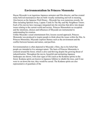 Environmentalism In Princess Mononoke
Hayao Miyazaki is an ingenious Japanese animator and film director, and has created
many beloved masterpieces that are both visually enchanting and rich in meaning.
Also known as the Japanese Walt Disney , Miyazaki has won numerous awards, for
films including Spirited Away, Laputa: Castle In The Sky and My Neighbour Totoro.
Each of his movies have messages integrated into the storyline that delve into deeper
issues relating to the current world and society. Princess Mononokeis no exception
and the intentions, choices and influences of Miyazaki are instrumental to
understanding his creation.
Unlike Miyazaki s usual entertainment first, lessons second approach, Princess
Mononoke was produced to inspire people to think about the issues within the film. In
Princess Mononoke, Miyazaki explores themes such as the environment and the
conflict between humans and nature, and pacifism.
Environmentalism is often depicted in Miyazaki s films, due to his belief that
people are intended to live amongst nature. The basis of Princess Mononoke is
centered around the forest, which is alive and thriving despite the growing threat of
industrilisation. Throughout the movie, beautiful and enchanting Japanese
landscapes are shown, with clear signs of life (such as the Kodama spirits) in the
forest. Kodama spirits are known in Japanese folklore to inhabit the trees, and if one
were to cut down the tree, they would be cursed. The Kodama spirits are also
representative of guardians of the
 