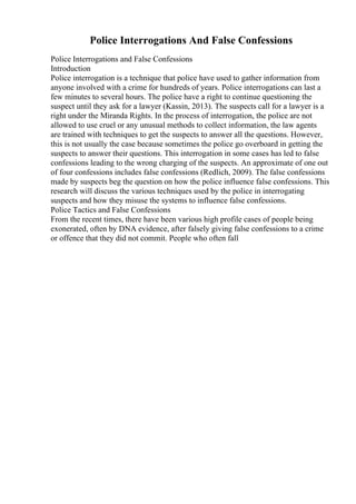 Police Interrogations And False Confessions
Police Interrogations and False Confessions
Introduction
Police interrogation is a technique that police have used to gather information from
anyone involved with a crime for hundreds of years. Police interrogations can last a
few minutes to several hours. The police have a right to continue questioning the
suspect until they ask for a lawyer (Kassin, 2013). The suspects call for a lawyer is a
right under the Miranda Rights. In the process of interrogation, the police are not
allowed to use cruel or any unusual methods to collect information, the law agents
are trained with techniques to get the suspects to answer all the questions. However,
this is not usually the case because sometimes the police go overboard in getting the
suspects to answer their questions. This interrogation in some cases has led to false
confessions leading to the wrong charging of the suspects. An approximate of one out
of four confessions includes false confessions (Redlich, 2009). The false confessions
made by suspects beg the question on how the police influence false confessions. This
research will discuss the various techniques used by the police in interrogating
suspects and how they misuse the systems to influence false confessions.
Police Tactics and False Confessions
From the recent times, there have been various high profile cases of people being
exonerated, often by DNA evidence, after falsely giving false confessions to a crime
or offence that they did not commit. People who often fall
 