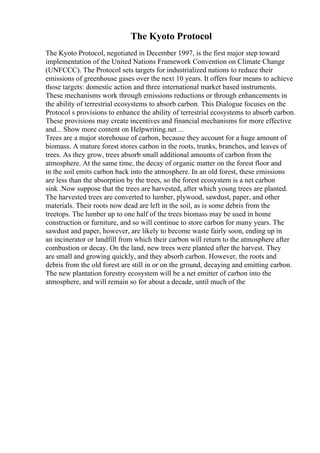 The Kyoto Protocol
The Kyoto Protocol, negotiated in December 1997, is the first major step toward
implementation of the United Nations Framework Convention on Climate Change
(UNFCCC). The Protocol sets targets for industrialized nations to reduce their
emissions of greenhouse gases over the next 10 years. It offers four means to achieve
those targets: domestic action and three international market based instruments.
These mechanisms work through emissions reductions or through enhancements in
the ability of terrestrial ecosystems to absorb carbon. This Dialogue focuses on the
Protocol s provisions to enhance the ability of terrestrial ecosystems to absorb carbon.
These provisions may create incentives and financial mechanisms for more effective
and... Show more content on Helpwriting.net ...
Trees are a major storehouse of carbon, because they account for a huge amount of
biomass. A mature forest stores carbon in the roots, trunks, branches, and leaves of
trees. As they grow, trees absorb small additional amounts of carbon from the
atmosphere. At the same time, the decay of organic matter on the forest floor and
in the soil emits carbon back into the atmosphere. In an old forest, these emissions
are less than the absorption by the trees, so the forest ecosystem is a net carbon
sink .Now suppose that the trees are harvested, after which young trees are planted.
The harvested trees are converted to lumber, plywood, sawdust, paper, and other
materials. Their roots now dead are left in the soil, as is some debris from the
treetops. The lumber up to one half of the trees biomass may be used in home
construction or furniture, and so will continue to store carbon for many years. The
sawdust and paper, however, are likely to become waste fairly soon, ending up in
an incinerator or landfill from which their carbon will return to the atmosphere after
combustion or decay. On the land, new trees were planted after the harvest. They
are small and growing quickly, and they absorb carbon. However, the roots and
debris from the old forest are still in or on the ground, decaying and emitting carbon.
The new plantation forestry ecosystem will be a net emitter of carbon into the
atmosphere, and will remain so for about a decade, until much of the
 
