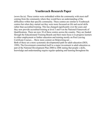 Youthreach Research Paper
(www.fas.ie). These centres were embedded within the community with most staff
coming from the community where they would have an understanding of the
difficulties within that specific community. These centres are similar to Youthreach
centres but when they started out they were more focussed on life and social skills
rather than accredited training. This has changed significantly over the years and
they now provide accredited training at level 3 and 4 on the National Framework of
Qualifications. There are now 38 of these centres across the country. They are funded
through the Educationand Training Boards and their main focus is to progress learners
to either employment or further education and training mostly on Post Leaving
Certificate Courses.... Show more content on Helpwriting.net ...
Both of these set a more systematic developmental path for adult education (DES,
1999). The Government committed itself to a major investment in adult education as
part of the National Development Plan 2000 to 2006 stating that people s skills,
knowledge and understanding require regular updating and learning throughout the
 