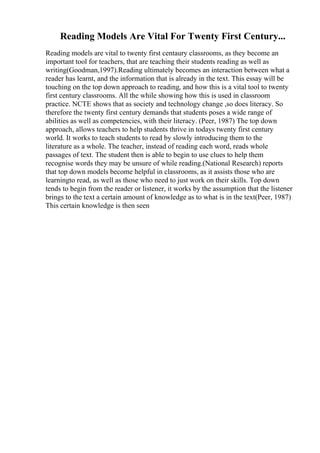 Reading Models Are Vital For Twenty First Century...
Reading models are vital to twenty first centaury classrooms, as they become an
important tool for teachers, that are teaching their students reading as well as
writing(Goodman,1997).Reading ultimately becomes an interaction between what a
reader has learnt, and the information that is already in the text. This essay will be
touching on the top down approach to reading, and how this is a vital tool to twenty
first century classrooms. All the while showing how this is used in classroom
practice. NCTE shows that as society and technology change ,so does literacy. So
therefore the twenty first century demands that students poses a wide range of
abilities as well as competencies, with their literacy. (Peer, 1987) The top down
approach, allows teachers to help students thrive in todays twenty first century
world. It works to teach students to read by slowly introducing them to the
literature as a whole. The teacher, instead of reading each word, reads whole
passages of text. The student then is able to begin to use clues to help them
recognise words they may be unsure of while reading.(National Research) reports
that top down models become helpful in classrooms, as it assists those who are
learningto read, as well as those who need to just work on their skills. Top down
tends to begin from the reader or listener, it works by the assumption that the listener
brings to the text a certain amount of knowledge as to what is in the text(Peer, 1987)
This certain knowledge is then seen
 