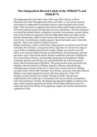 The Independent Record Labels of the 1950вЂ™s and
1960вЂ™s
The Independent Record Labels of the 1950 s and 1960 s History of Music
Production Eric Eller Throughout the 1950 s and 1960 s, a wave of new musical
movements by independent record labels and new artists emerged in the United
States. This movement is captured in the stories of those label creators and owners,
and in the turbulent journey through their successes and failures. The first emergence
was fueled by multiple factors: competitive economic circumstances, up and coming
local musical talent in conjunction with the independent labels and studio owners,
and the commercially viable musical interest and curiosity of consumers in these
local artists. An article poses another causative factor that makes sense: when rock
and roll... Show more content on Helpwriting.net ...
Philips would take a while to realize that a huge prospect was about to enter his life
and studio. Elvis Presley, a young truck driver, had come in to record two songs at
a cost of $8 as a birthday present for his mother. Philips was actually out of the
office so his secretary Marion Keisker recorded Presley. Foreseeing talent, Keisker
put aside a copy of the acetate master. Keisker continued to advocate to Philips the
idea of investing in Presley s commercially promising musical potential. Philips
eventually agreed to give Presley a try and matched him up with local guitarist
Scotty Moore and bass player Bill Black. This group became quite successful, and
together, under the direction of Philips, helped to influence and redefine the
rockabilly genre of music at the time. It shows Sun s success that by 61, Phillips
was able to buy a Presto 900 P recorder. Elvis Presley s presence at the label allowed
Philips to once again upgrade his system, this time opting for a Tube 76 D
broadcast console and two new Ampex 350 tape recorders. The growing
sophistication of his studio rig is a testimony to the success that he accomplished
with such sensations as Presley. He delayed one tape head slightly in relation to the
other, which made the signature Sun Sound. While Philips did find success for a
while with artist Elvis Presley; Elvis popularity outgrew the facilities and financial
capabilities of Sun
 
