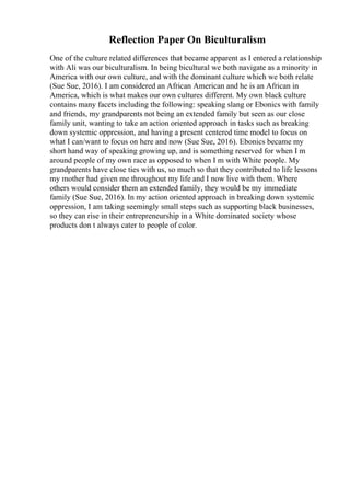 Reflection Paper On Biculturalism
One of the culture related differences that became apparent as I entered a relationship
with Ali was our biculturalism. In being bicultural we both navigate as a minority in
America with our own culture, and with the dominant culture which we both relate
(Sue Sue, 2016). I am considered an African American and he is an African in
America, which is what makes our own cultures different. My own black culture
contains many facets including the following: speaking slang or Ebonics with family
and friends, my grandparents not being an extended family but seen as our close
family unit, wanting to take an action oriented approach in tasks such as breaking
down systemic oppression, and having a present centered time model to focus on
what I can/want to focus on here and now (Sue Sue, 2016). Ebonics became my
short hand way of speaking growing up, and is something reserved for when I m
around people of my own race as opposed to when I m with White people. My
grandparents have close ties with us, so much so that they contributed to life lessons
my mother had given me throughout my life and I now live with them. Where
others would consider them an extended family, they would be my immediate
family (Sue Sue, 2016). In my action oriented approach in breaking down systemic
oppression, I am taking seemingly small steps such as supporting black businesses,
so they can rise in their entrepreneurship in a White dominated society whose
products don t always cater to people of color.
 