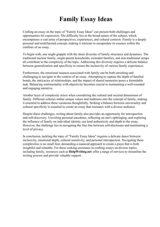 Family Essay Ideas
Crafting an essay on the topic of "Family Essay Ideas" can present both challenges and
opportunities for expression. The difficulty lies in the broad nature of the subject, which
encompasses a vast array of perspectives, experiences, and cultural contexts. Family is a deeply
personal and multifaceted concept, making it intricate to encapsulate its essence within the
confines of an essay.
To begin with, one might grapple with the sheer diversity of family structures and dynamics. The
traditional nuclear family, single-parent households, extended families, and non-traditional setups
all contribute to the complexity of the topic. Addressing this diversity requires a delicate balance
between generalization and specificity to ensure the inclusivity of various family experiences.
Furthermore, the emotional nuances associated with family can be both enriching and
challenging to navigate in the context of an essay. Attempting to capture the depth of familial
bonds, the intricacies of relationships, and the impact of shared memories poses a formidable
task. Balancing sentimentality with objectivity becomes crucial to maintaining a well-rounded
and engaging narrative.
Another layer of complexity arises when considering the cultural and societal dimensions of
family. Different cultures imbue unique values and traditions into the concept of family, making
it essential to address these variations thoughtfully. Striking a balance between universality and
cultural specificity is essential to create an essay that resonates with a diverse audience.
Despite these challenges, writing about family also provides an opportunity for introspection
and self-discovery. Unveiling personal anecdotes, reflecting on one's upbringing, and exploring
the influence of family on individual identity can lend authenticity and depth to the essay.
However, the challenge lies in navigating the fine line between self-disclosure and maintaining a
level of privacy.
In conclusion, tackling the topic of "Family Essay Ideas" requires a delicate dance between
inclusivity, emotional depth, cultural sensitivity, and personal introspection. Navigating these
complexities is no small feat, demanding a nuanced approach to create a piece that is both
insightful and relatable. For those seeking assistance in crafting essays on diverse topics,
including family, resources such as HelpWriting.net offer a range of services to streamline the
writing process and provide valuable support.
 