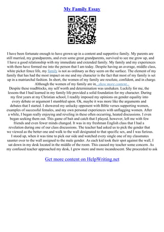 My Family Essay
I have been fortunate enough to have grown up in a content and supportive family. My parents are
still married, my grandparents, and even some great grandparents, survived to see me grow up, and
I have a good relationship with my immediate and extended family. My family and my experiences
with them have formed me into the person that I am today. Despite having an average, middle class,
white picket fence life, my family is not as ordinary as they seem on the surface. The element of my
family that has had the most impact on me and my character is the fact that most of my family is set
up in a matriarchal fashion. In short, the women of my family are resolute, confident, and in charge.
Although the women of my family are in...show more content...
Despite these roadblocks, my self worth and determination was unshaken. Luckily for me, the
lessons that I had learned in my family life provided a solid foundation for my character. During
my first years at my Christian school, I readily imposed my opinions on gender equality into
every debate or argument I stumbled upon. Ok, maybe it was more like the arguments and
debates that I started. I showered my unlucky opponent with Bible verses supporting women,
examples of successful females, and my own personal experiences with unflagging women. After
a while, I began really enjoying and reveling in these often occurring, heated discussions. I even
began seeking them out. This game of bait and catch that I played, however, left me with few
friends and even fewer minds changed. It was in my freshman English class that I had a
revelation during one of our class discussions. The teacher had asked us to pick the gender that
we viewed as the better one and walk to the wall designated to that specific sex, and I was furious.
I stood up, when it was time to pick our side and watched every single one of my classmates
saunter over to the wall assigned to the male gender. As each kid took their spot against the wall, I
sat down in my desk located in the middle of the room. This caused my teacher some concern. As
my confused teacher approached my desk, I grew more and more incandescent. She proceeded to ask
Get more content on HelpWriting.net
 
