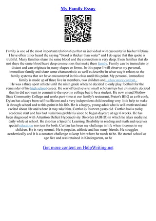 My Family Essay
Family is one of the most important relationships that an individual will encounter in his/her lifetime.
I have often times heard the saying "blood is thicker than water" and I do agree that this quote is
truthful. Many families share the same blood and the connection is very deep. Even families that do
not share the same blood have deep connections that make them family. Family can be immediate or
distant and can originate in many shapes or forms. In this paper I will observe my personal,
immediate family and share some characteristic as well as describe in what way it relates to the
family systems that we have encountered in this class until this point. My personal, immediate
family is made up of three live in members, two children and...show more content...
He was a three sport athlete until the ninth grade when he decided to only play football for the
remainder of his high school career. He was offered several small scholarships but ultimately decided
that he did not want to commit to the sport in college but to be a student. He now attend Motlow
State Community College and works part–time at our family's restaurant, Prater's BBQ as a rib cook.
Dylan has always been self–sufficient and a very independent child needing very little help to make
it through school and to this point in his life. He is a happy, young adult who is self–motivated and
excited about life and where it may take him. Curtlan is fourteen years old. Curtlan had a rocky
academic start and has had numerous problems since he began daycare at age 6 weeks. He has
been diagnosed with Attention Deficit Hyperactivity Disorder (ADHD) in which he takes medicine
daily while at school. He also has a Specific Learning Disability in reading and math and receives
special education services for both. Curtlan has been my challenge in life when it comes to my
children. He is very normal. He is popular, athletic and has many friends. He struggles
academically and it is a constant challenge to keep him where he needs to be. He started school at
age five and was retained in Kindergarten, so he
Get more content on HelpWriting.net
 