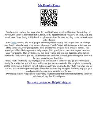 My Family Essay
Family, when you hear that word what do you think? Most people will think of their siblings or
parents, but family is more than that. A family is the people that help you grow up, learn, live, and
much more. Your family is filled with people that we love the most and they create memories that
last a lifetime.
Your family consists of a lot of people. Whether you are an only child or you have ten siblings
your family, a family has a great number of people. First let's start with the people at the very top
of the family tree, your grandparents. Your grandparents are your mom or dad's, parents. You
would probably call them grandma and grandpa. After grandparents, we come to your mom and
dad, your parents. They are the people that gave you life and help you become a great person.
Next in the family tree is you and your brothers and or sisters. Then as generations go on there will
be more added to your family tree.
Family can be frustrating you might just want to walk out of the house and get away from your
family for a while, but you will soon realize that you love them dearly. The people in your family
are the people you will always be with both physically and spiritually. They help you when you are
sad and make sure that you are happy all the time because they love you. And they help you get a
good education because they want the best for you.
Depending on your religion your family may celebrate some traditions that include the family to
celebrate all together. Even if parts
Get more content on HelpWriting.net
 