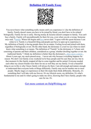 Definition Of Family Essay
You never know what something really means until you experience it. Like the definition of
family. Family doesn't mean you have to be joined by blood, you don't have to be related
biologically. Family for me is unity. Having money & luxuries doesn't compare to family. You can't
buy a family. Family will unconditionally be there for you, even when you do a wrong. Someone
once said, "Family: Where life begins and love never ends." I agree with this quote because I can
relate to it. Family is a beautiful thing and people just have to open up to experience it.
My definition of family is having people there for no matter. Feeling loved and joined with them,
regardless if biologically or not. On the other hand, the dictionary is a tool we use when we don't
know what something is or means. The definition of "Family" in the dictionary is "a basic unit
consisting of parents and their children, considered as a group, whether dwelling together or not: the
traditional family." I think my definition is better than the dictionary's...show more content...
About 4 years ago, my uncle passed away. . I never ask why because everything happens for
reason. We don't visit family every weekend we're busy people and I'm sure they are too, but in
that moment it's like family stopped all that to come together and be united. Everyone needed
each other my closest friends were there for me as well they are my family. It was a beautiful
thing to see in this is why I know family will always be there. I am old enough and mature enough
to understand that everyone looks at things differently. Family may not be number one to most
people. Maybe stages or experiences in their life made them think differently. Honestly, it's
something that I will take with me forever. It's my lifestyle norm, my definition. It's what's
fundamental to me and it's what's going to make me strive, knowing that I have family, people who
care for me. It's
Get more content on HelpWriting.net
 