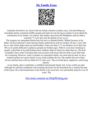 My Family Essay
Anybody who knows me, knows that my family situation is pretty crazy. Just describing my
immediate family sometimes baffles people and leads me into having to explain in more detail the
constitution of my family. For starters, My mother came from the Philippines and my Dad is
currently 77. Let's dive into the details of my family.
The category my immediate family best fits into is a blended family. Mainly because of my
father. He has remarried 3 times but has finally settled down with my mother. He has 2 sons with
his ex wife which makes them my half brothers. Since my Dad is 77, my brothers are in their late
40's so it's pretty difficult to explain to people my brothers ages. What is even more shocking to
people is that both of my half brothers have children. Both of which are older than me. The look
on people's faces when I tell them that I am an uncle with nieces that are both a year older than
me is amusing. However, what I consider my immediate family, my mom and my dad, we are a
isolated nuclear two earner family if you could combine the two. My mother has never had a
divorce and has been with my father for 23 years now. They are both great, supportive, and loving
parents.
In my family, there is definitely a solidified instrumental family role. It lays within my dad.
Although me and him collaborate when making decisions for the household, he is usually the man
of the house. He is the breadwinner in the family as he owns how own automobile shop for over 50
years. The
Get more content on HelpWriting.net
 