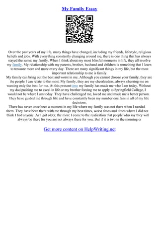 My Family Essay
Over the past years of my life, many things have changed, including my friends, lifestyle, religious
beliefs and jobs. With everything constantly changing around me, there is one thing that has always
stayed the same: my family. When I think about my most blissful moments in life, they all involve
my family. My relationship with my parents, brother, husband and children is something that I learn
to treasure more and more every day. There are many significant things in my life, but the most
important relationship to me is family.
My family can bring out the best and worst in me. Although you cannot choose your family, they are
the people I can relate to the most. My family, they are my cheerleaders, always cheering me on
wanting only the best for me. At this present time my family has made me who I am today. Without
my dad pushing me to excel in life or my brother forcing me to apply to Springfield College, I
would not be where I am today. They have challenged me, loved me and made me a better person.
They have guided me through life and have constantly been my number one fans in all of my life
decisions.
There has never once been a moment in my life where my family was not there when I needed
them. They have been there with me through my best times, worst times and times where I did not
think I had anyone. As I got older, the more I come to the realization that people who say they will
always be there for you are not always there for you. But if it is two in the morning or
Get more content on HelpWriting.net
 
