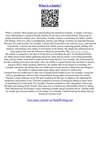 What is a family?
What is a family? Most people get confused about the definition of family. A family is having a
close relationship to a group of people and they do not have to be blood related. That group of
people should share respect, love, and loyalty. Usually a family is consisting of a father, mother,
and siblings. However, mine is grandparents, parents, and siblings. Families are important because
they give love and security. For example, I always feel loved when I am with my family, and secured
or protected. A person can learn anything from family such as respecting people, dealing with
situation, and starting a new family of own based on the family. My family has influenced me in
many aspects but most the influence is about my personality. My...show more content...
My mother is competitive she likes to be the best in everything she does. As mentioned before,
my father always hosts family gathering and all my aunts and my uncles' wives bring homemade
food, and my mother work hard to make her food tastes the best. For example, she could spend all
her day cooking just to prove her point. Also, my mother is a good listener she can listen to anyone
and give advice about anything. Moreover, my mother likes to be unique in everything. For
example, sometimes she designs her own clothes just to look special or shop from rare designers.
My mother is sophisticated house maker and I cannot live without her.
I learned from my mother how to take care of people blood related or not. For example, seeing her
with my grandparents and how their relationship is strong makes me proud about my mother.
That has a major influence in my life and I wanted to be like her. In addition, she imprinted her
competitive personality to me. I became competitive because of seeing her taking so much stress
on anything just to look good. For example, I became competitive with videogames I like to get
the high score among all my friends. Also since she is a listener my relationship with her is strong.
That influenced my life because I enjoy listening to people and giving them advice. Another mark
my mother gave my personality is to be unique. For example, I started looking for things that my
friends do not have to be
Get more content on HelpWriting.net
 