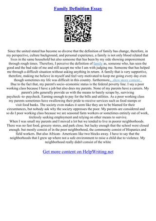 Family Definition Essay
Since the united stated has become so diverse that the definition of family has change, therefore, in
my perspective, culture background, and personal experience, a family is not only blood related that
lives in the same household but also someone that has been by my side showing empowerment
through rough times. Therefore, I perceive the definition of family as, someone who, has seen the
good and the bad side of me and still accept me who I am with judging me. Someone that has helped
me through a difficult situation without asking anything in return. A family that is very supportive,
therefore, making me believe in myself and feel very motivated to keep me going every day even
though sometimes my life was difficult in this country. furthermore,...show more content...
Due to the fact that, my parent's socio–economic status is the federal poverty line. I say a poor
working class because I have a job but also does my parents. None of my parents have a careers. My
parent's jobs generally provide us with the means to barely scrape by, surviving
paycheck–to–paycheck. Earning enough to pay for the bills and utilities. As a poor working class
my parents sometimes have swallowing their pride to receive services such as food stamps or
visit food banks. The society even makes it seem like they are to be blamed for their
circumtances, but nobody ask why the society oppresses the poor. My parents are considered and
so do I poor working class because we are seasonal farm workers or sometimes entirely out of work,
tirelessly seeking employment and relying on other means to survive.
When I was small my parents and I moved a lot but we tended to live in poorer neighborhoods.
There was no fast food, grocery stores, and park close. but lucky enough that the school were closed
enough. but mostly consist of in the poor neighborhood, the community consist of Hispanics and
field workers. But also African– Americans like two blocks away. I have to say that the
neighborhoods that I grew up where not a safe environment to raise a child due to violence. My
neighborhood really didn't consist of the white
Get more content on HelpWriting.net
 