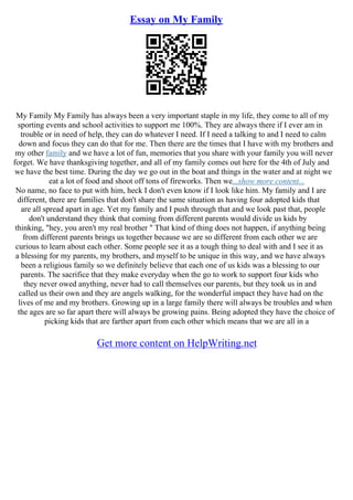 Essay on My Family
My Family My Family has always been a very important staple in my life, they come to all of my
sporting events and school activities to support me 100%. They are always there if I ever am in
trouble or in need of help, they can do whatever I need. If I need a talking to and I need to calm
down and focus they can do that for me. Then there are the times that I have with my brothers and
my other family and we have a lot of fun, memories that you share with your family you will never
forget. We have thanksgiving together, and all of my family comes out here for the 4th of July and
we have the best time. During the day we go out in the boat and things in the water and at night we
eat a lot of food and shoot off tons of fireworks. Then we...show more content...
No name, no face to put with him, heck I don't even know if I look like him. My family and I are
different, there are families that don't share the same situation as having four adopted kids that
are all spread apart in age. Yet my family and I push through that and we look past that, people
don't understand they think that coming from different parents would divide us kids by
thinking, "hey, you aren't my real brother " That kind of thing does not happen, if anything being
from different parents brings us together because we are so different from each other we are
curious to learn about each other. Some people see it as a tough thing to deal with and I see it as
a blessing for my parents, my brothers, and myself to be unique in this way, and we have always
been a religious family so we definitely believe that each one of us kids was a blessing to our
parents. The sacrifice that they make everyday when the go to work to support four kids who
they never owed anything, never had to call themselves our parents, but they took us in and
called us their own and they are angels walking, for the wonderful impact they have had on the
lives of me and my brothers. Growing up in a large family there will always be troubles and when
the ages are so far apart there will always be growing pains. Being adopted they have the choice of
picking kids that are farther apart from each other which means that we are all in a
Get more content on HelpWriting.net
 