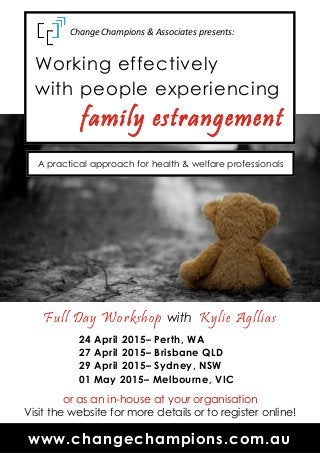 Working effectively
with people experiencing
family estrangement
Full Day Workshop with Kylie Agllias
24 April 2015– Perth, WA
27 April 2015– Brisbane QLD
29 April 2015– Sydney, NSW
01 May 2015– Melbourne, VIC
or as an in-house at your organisation
Visit the website for more details or to register online!
www.changechampions.com.au
Change Champions & Associates presents:
A practical approach for health & welfare professionals
 
