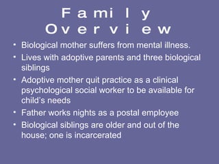 Family Overview Biological mother suffers from mental illness. Lives with adoptive parents and three biological siblings Adoptive mother quit practice as a clinical psychological social worker to be available for child’s needs Father works nights as a postal employee Biological siblings are older and out of the house; one is incarcerated 