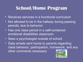 School/Home Program Receives services in a functional curriculum Not allowed to be in the hallway during passing periods, due to behavior Has one class period in a self-contained emotional disabilities classroom Sees a psychologist outside of school Daily emails sent home to parents regarding class behavior, participation, homework, and any other comments necessary 