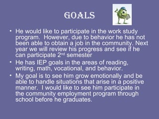 Goals He would like to participate in the work study program.  However, due to behavior he has not been able to obtain a job in the community. Next year we will review his progress and see if he can participate 2 nd  semester He has IEP goals in the areas of reading, writing, math, vocational, and behavior.  My goal is to see him grow emotionally and be able to handle situations that arise in a positive manner.  I would like to see him participate in the community employment program through school before he graduates.  
