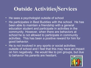 Outside Activities/Services He sees a psychologist outside of school He participates in Best Buddies with the school.  He has been able to maintain a friendship with a general education student and participate in activities in the community. However, when there are behaviors at school he is not allowed to participate in community activities.  This has been a positive reward for him for good behavior. He is not involved in any sports or social activities outside of school and I feel that this may have an impact on him negatively.  He would like to join groups, but due to behavior his parents are hesitant. 