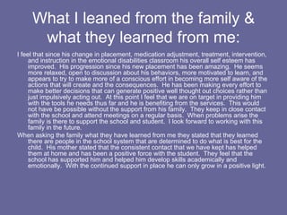 What I leaned from the family & what they learned from me: I feel that since his change in placement, medication adjustment, treatment, intervention, and instruction in the emotional disabilities classroom his overall self esteem has improved.  His progression since his new placement has been amazing.  He seems more relaxed, open to discussion about his behaviors, more motivated to learn, and appears to try to make more of a conscious effort in becoming more self aware of the actions that will create and the consequences.  He has been making every effort to make better decisions that can generate positive well thought out choices rather than just impulsively acting out.  At this point I feel that we are on target in providing him with the tools he needs thus far and he is benefiting from the services.  This would not have be possible without the support from his family.  They keep in close contact with the school and attend meetings on a regular basis.  When problems arise the family is there to support the school and student.  I look forward to working with this family in the future.  When asking the family what they have learned from me they stated that they learned there are people in the school system that are determined to do what is best for the child.  His mother stated that the consistent contact that we have kept has helped them at home and has been a positive force with the student.  They feel that the school has supported him and helped him develop skills academically and emotionally.  With the continued support in place he can only grow in a positive light. 