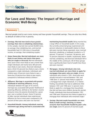 No. 18


                                                                                              Brief
For Love and Money: The Impact of Marriage and
Economic Well-Being

    Summary
Married people tend to earn more money and have greater household savings. They are also less likely
to default on debt or live in poverty.


•   Earnings. Married men tend to have greater                maintaining household wealth. Being married has
    earnings than men in cohabiting relationships.            a large effect on household wealth. In this study,
    In this sample, married men earned $8,000 more,           the currently unmarried group experienced a 63
    on average, than cohabiting men, and married              percent reduction in total wealth relative to those
    households had $12,500 more in household                  who were married. Being separated, never married,
    income, on average, than cohabiting couples.1             divorced, cohabiting, or widowed resulted in a 77
                                                              percent, 75 percent, 73 percent, 58 percent, and
•   Home Ownership. Married individuals are more              45 percent reduction in wealth, respectively. Never
    likely to own homes and stocks than peers                 married, cohabiting, and divorced individuals fell in
    who are single or divorced. Married individuals           the middle of this continuum. All of these groups
    were seven times more likely to own a home than           had a significantly lower level of wealth than those
    single individuals and nearly twice (80 percent)          who were married.4
    more likely to own stocks. Divorced individuals
    were a third (32 percent) less likely to own a home   •   Mortgages. Among individuals who rent,
    compared to single individuals. Individuals with          married individuals are more likely to apply for
    children were 28 percent more likely to own a             mortgages than peers who are single. Among
    home but 20 percent less likely to own stocks,            individuals who rented in 1991, those who were
    compared to individuals without children.2                already married or married between 1991 and
                                                              1996 were 31 percent more likely to apply for
•   Affluence. Marriage is associated with greater            a mortgage than single individuals. In a related
    likelihood of attaining affluence. Among                  finding, households that had an additional child
    individuals between the ages of 45 and 65,                between 1991 and 1996 were 12 percent more
    marriage was associated with greater likelihood of        likely to apply for a mortgage than households
    attaining affluence, defined as the family’s income       that did not have more children during this period.
    being ten times the poverty threshold for a given         Finally, individuals that divorced between 1991
    year, over a number of years. Some 53 percent             and 1996 were 28 percent less likely to apply for a
    of older married individuals have experienced             mortgage than individuals who remained single.5
    affluence for five or more years compared to 38
    percent of their peers who were not married.3         •   Savings. Married-couple households are more
                                                              likely to hold savings, checking, or money
•   Household Wealth. Among individuals nearing               accounts than households headed by peers who
    retirement age, being married is associated with          are single. Some 95 percent of married-couple
 