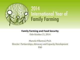 Family Farming and Food Security 
Oslo October 21, 2014 
Marcela Villarreal, Ph.D. 
Director Partnerships, Advocacy and Capacity Development 
FAO 
 