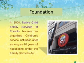 Foundation
In 2004, Native Child
Family    Services     of
Toronto became an
organized    Children’s
service institution after
as long as 20 years of
negotiating under the
Family Services Act.
 