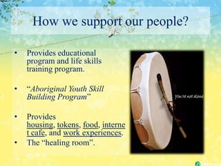 How we support our people?

•   Provides educational
    program and life skills
    training program.

•   “Aboriginal Youth Skill
    Building Program”

•   Provides
    housing, tokens, food, interne
    t cafe, and work experiences.
•   The “healing room”.
 